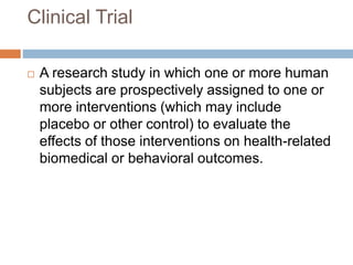 Clinical Trial
 A research study in which one or more human
subjects are prospectively assigned to one or
more interventions (which may include
placebo or other control) to evaluate the
effects of those interventions on health-related
biomedical or behavioral outcomes.
 