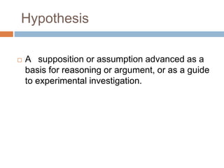 Hypothesis
 A supposition or assumption advanced as a
basis for reasoning or argument, or as a guide
to experimental investigation.
 