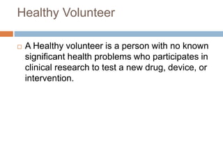 Healthy Volunteer
 A Healthy volunteer is a person with no known
significant health problems who participates in
clinical research to test a new drug, device, or
intervention.
 
