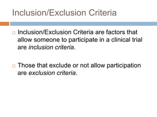 Inclusion/Exclusion Criteria
 Inclusion/Exclusion Criteria are factors that
allow someone to participate in a clinical trial
are inclusion criteria.
 Those that exclude or not allow participation
are exclusion criteria.
 