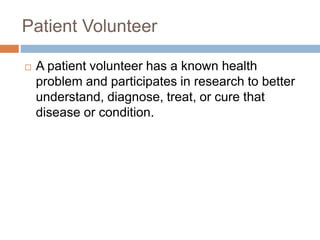 Patient Volunteer
 A patient volunteer has a known health
problem and participates in research to better
understand, diagnose, treat, or cure that
disease or condition.
 