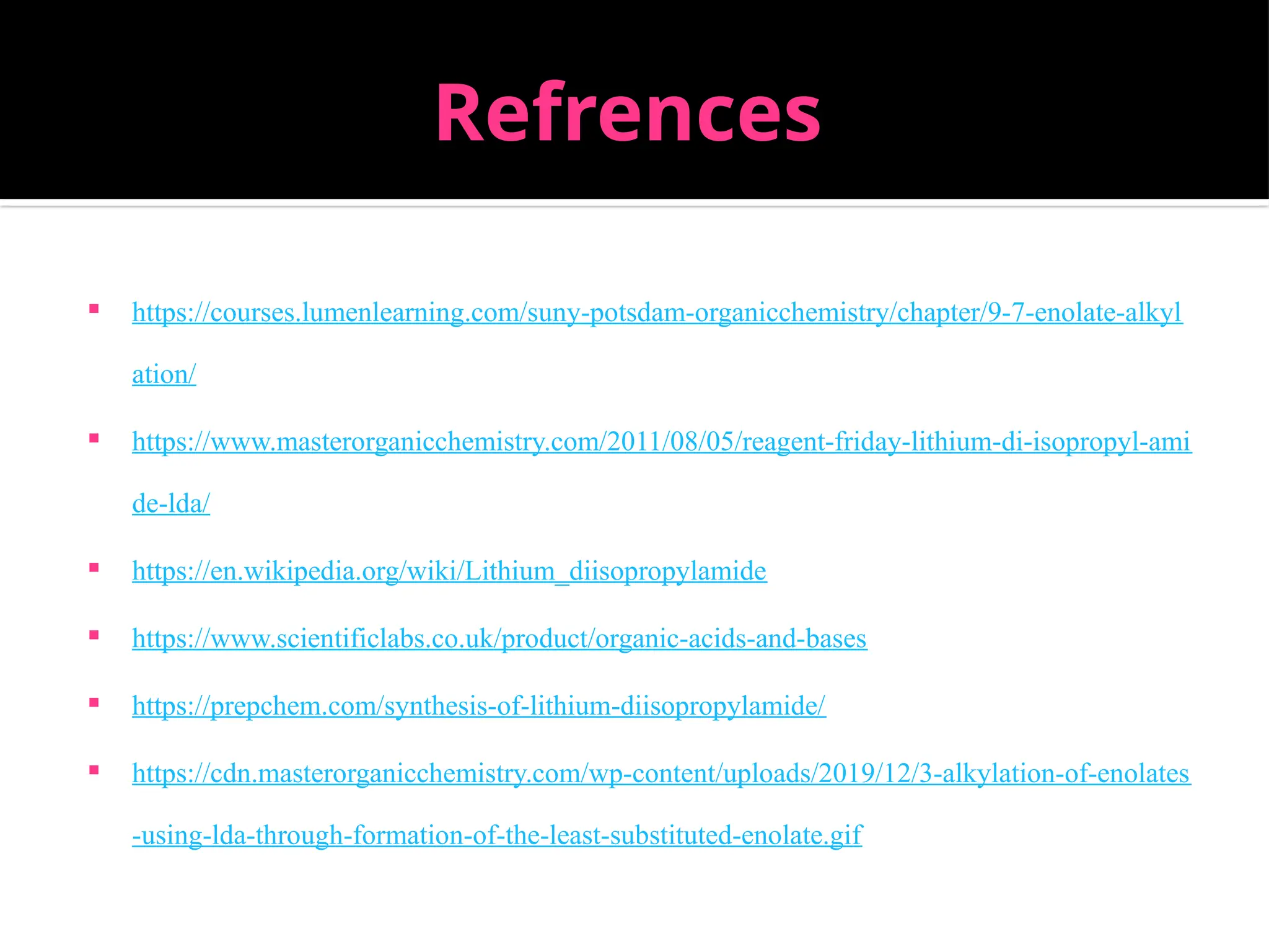 Refrences
 https://courses.lumenlearning.com/suny-potsdam-organicchemistry/chapter/9-7-enolate-alkyl
ation/
 https://www.masterorganicchemistry.com/2011/08/05/reagent-friday-lithium-di-isopropyl-ami
de-lda/
 https://en.wikipedia.org/wiki/Lithium_diisopropylamide
 https://www.scientificlabs.co.uk/product/organic-acids-and-bases
 https://prepchem.com/synthesis-of-lithium-diisopropylamide/
 https://cdn.masterorganicchemistry.com/wp-content/uploads/2019/12/3-alkylation-of-enolates
-using-lda-through-formation-of-the-least-substituted-enolate.gif
 