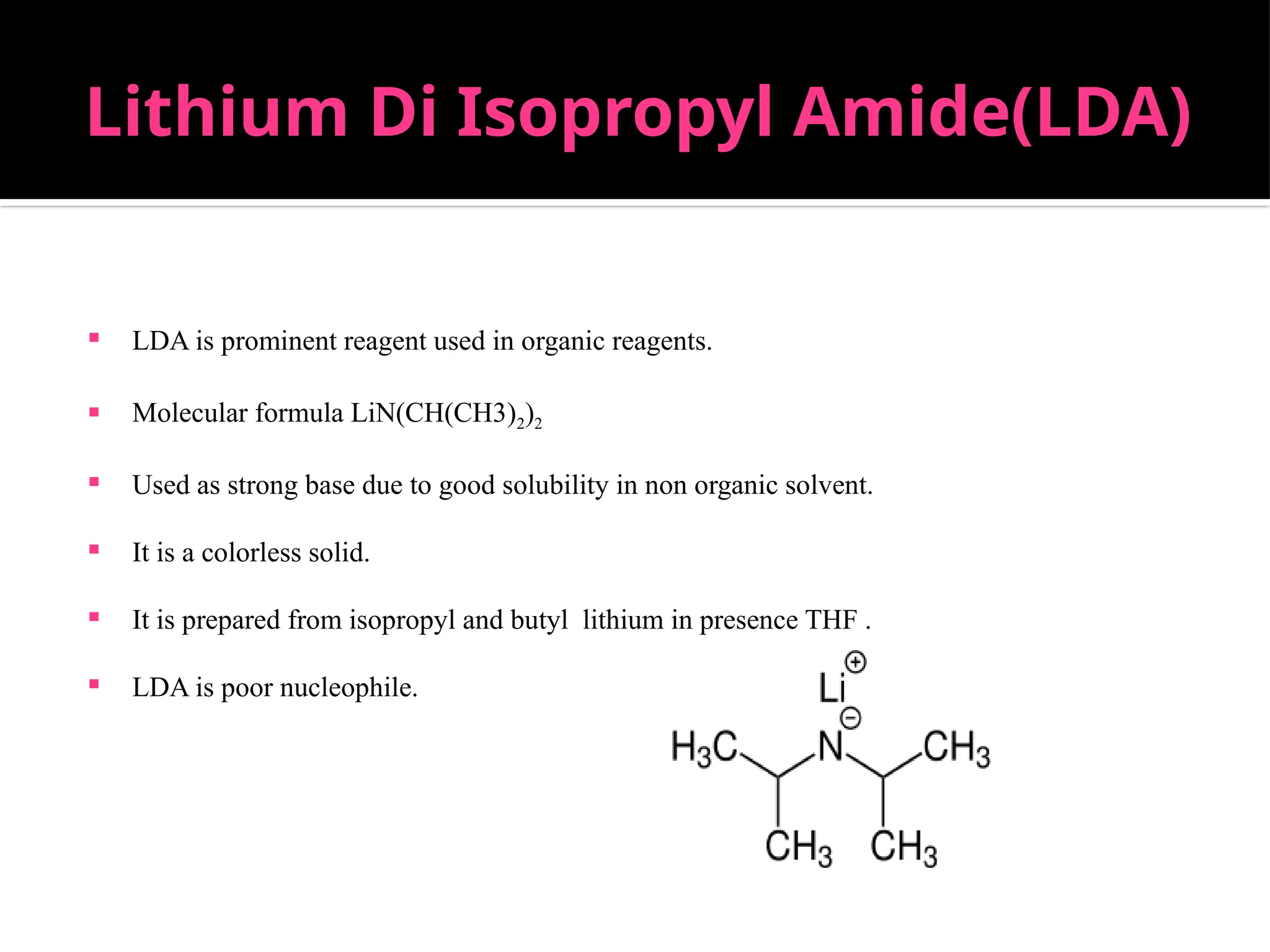 Lithium Di Isopropyl Amide(LDA)
 LDA is prominent reagent used in organic reagents.
 Molecular formula LiN(CH(CH3)2)2
 Used as strong base due to good solubility in non organic solvent.
 It is a colorless solid.
 It is prepared from isopropyl and butyl lithium in presence THF .
 LDA is poor nucleophile.
 