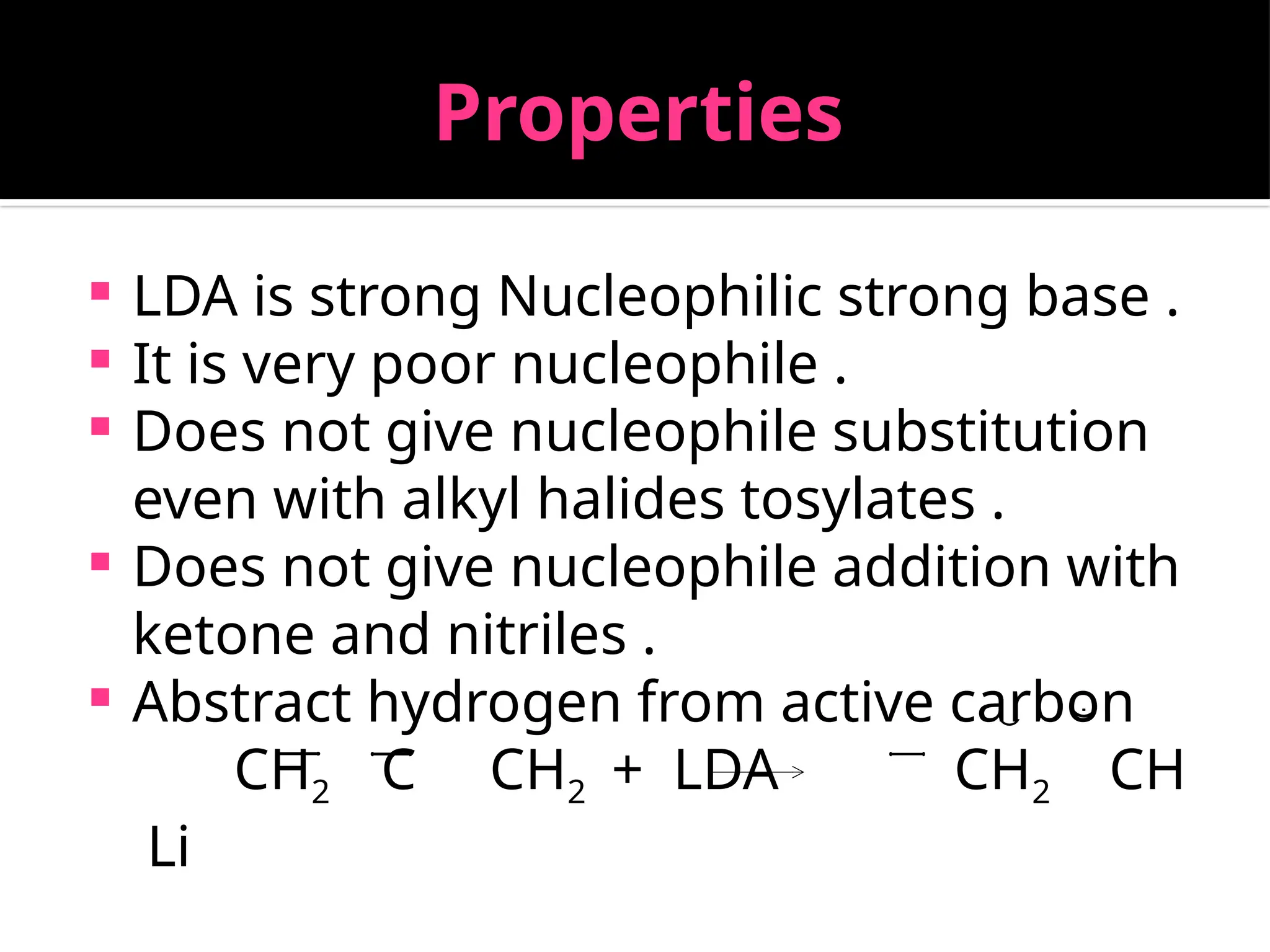 Properties
 LDA is strong Nucleophilic strong base .
 It is very poor nucleophile .
 Does not give nucleophile substitution
even with alkyl halides tosylates .
 Does not give nucleophile addition with
ketone and nitriles .
 Abstract hydrogen from active carbon
CH2 C CH2 + LDA CH2 CH
Li
 