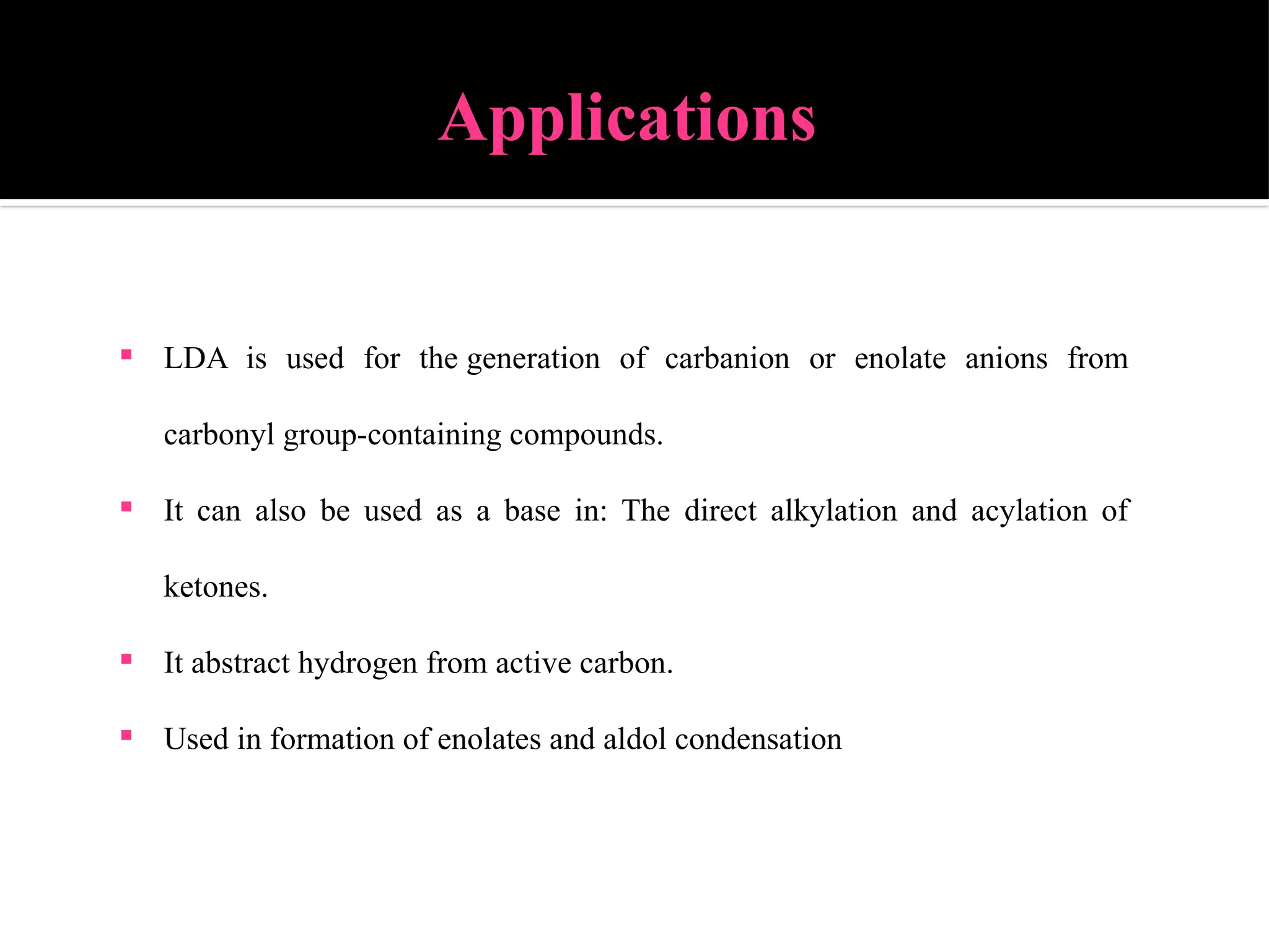 Applications
 LDA is used for the generation of carbanion or enolate anions from
carbonyl group-containing compounds.
 It can also be used as a base in: The direct alkylation and acylation of
ketones.
 It abstract hydrogen from active carbon.
 Used in formation of enolates and aldol condensation
 