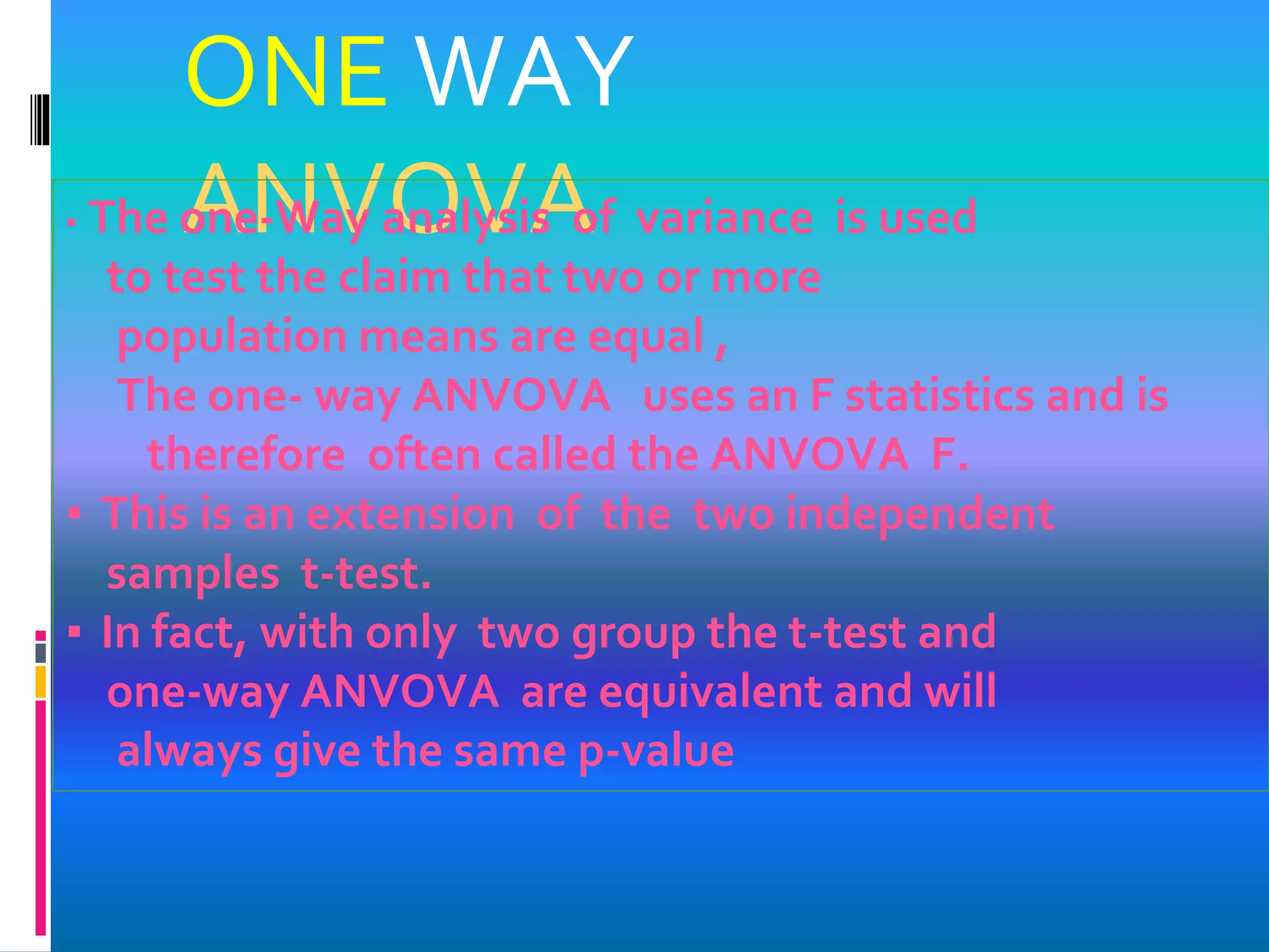 ONE WAY
ANVOVA▪ The one-Way analysis of variance is used
to test the claim that two or more
population means are equal ,
The one- way ANVOVA uses an F statistics and is
therefore often called the ANVOVA F.
▪ This is an extension of the two independent
samples t-test.
▪ In fact, with only two group the t-test and
one-way ANVOVA are equivalent and will
always give the same p-value
 