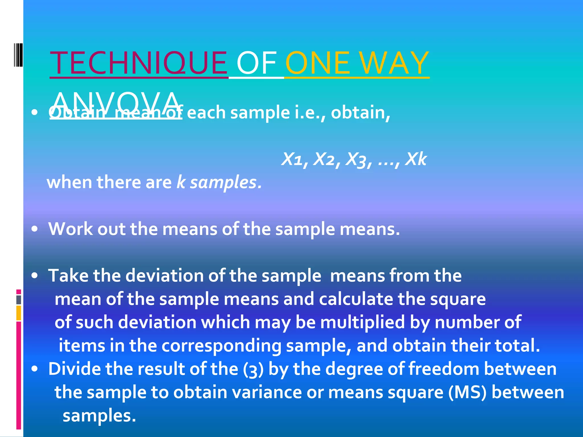 TECHNIQUE OF ONE WAY
ANVOVA• Obtain mean of each sample i.e., obtain,
X1, X2, X3, ..., Xk
when there are k samples.
• Work out the means of the sample means.
• Take the deviation of the sample means from the
mean of the sample means and calculate the square
of such deviation which may be multiplied by number of
items in the corresponding sample, and obtain their total.
• Divide the result of the (3) by the degree of freedom between
the sample to obtain variance or means square (MS) between
samples.
 