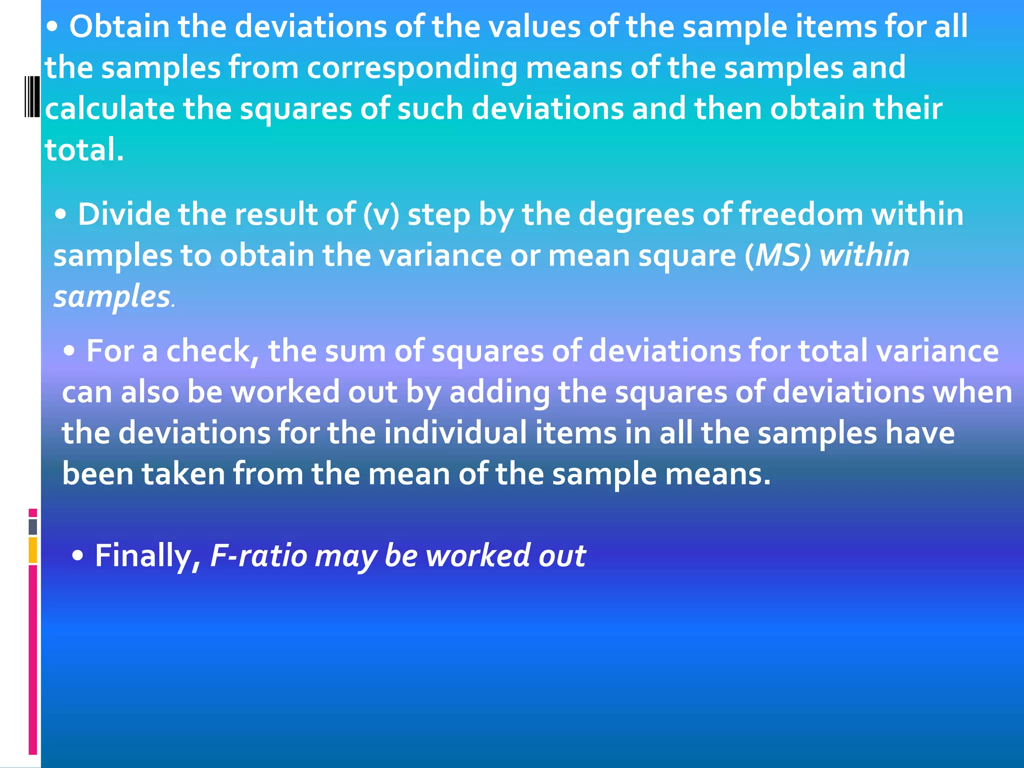 • Obtain the deviations of the values of the sample items for all
the samples from corresponding means of the samples and
calculate the squares of such deviations and then obtain their
total.
• Divide the result of (v) step by the degrees of freedom within
samples to obtain the variance or mean square (MS) within
samples.
• For a check, the sum of squares of deviations for total variance
can also be worked out by adding the squares of deviations when
the deviations for the individual items in all the samples have
been taken from the mean of the sample means.
• Finally, F-ratio may be worked out
 