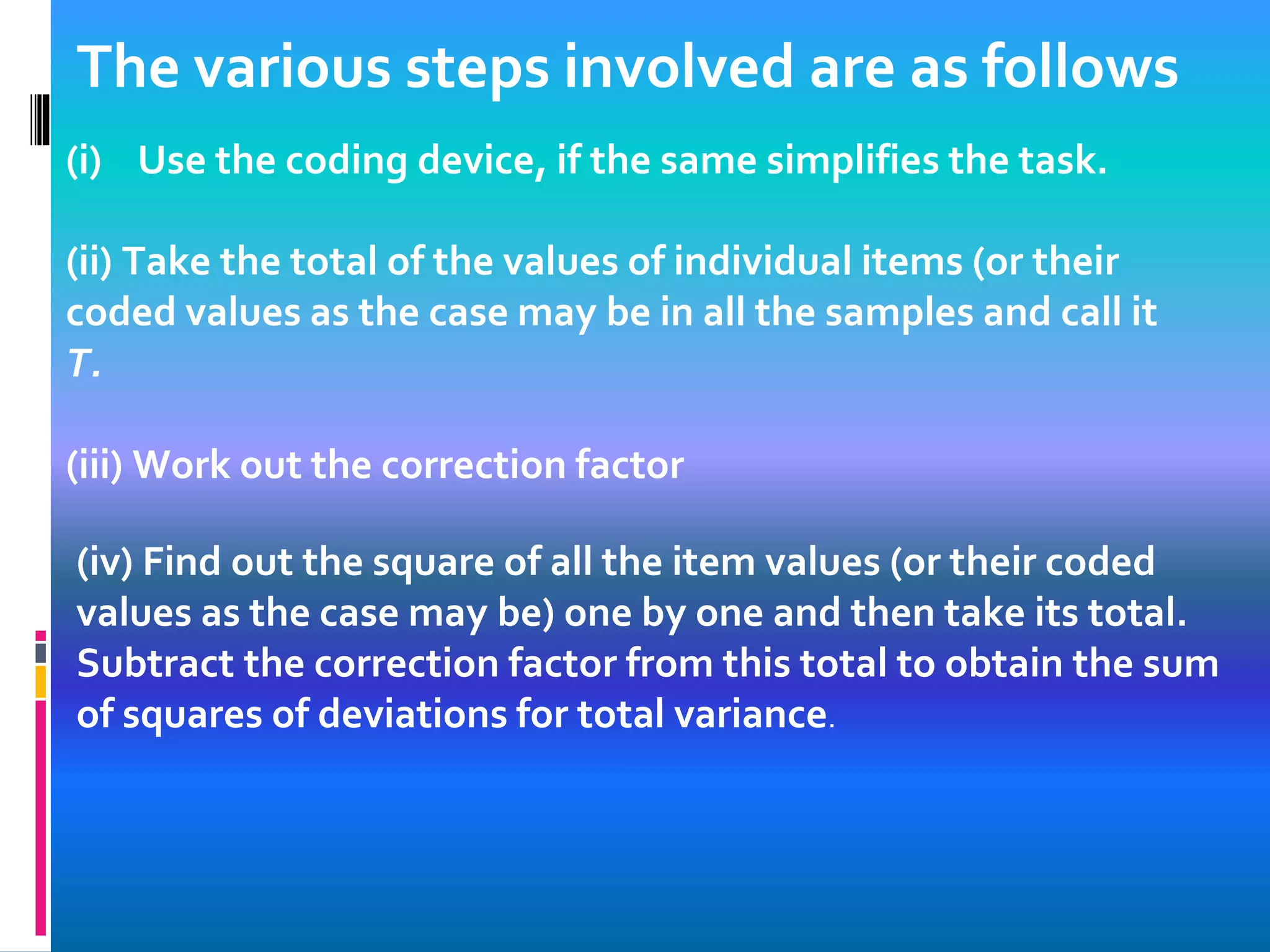 The various steps involved are as follows
(i) Use the coding device, if the same simplifies the task.
(ii) Take the total of the values of individual items (or their
coded values as the case may be in all the samples and call it
T.
(iii) Work out the correction factor
(iv) Find out the square of all the item values (or their coded
values as the case may be) one by one and then take its total.
Subtract the correction factor from this total to obtain the sum
of squares of deviations for total variance.
 