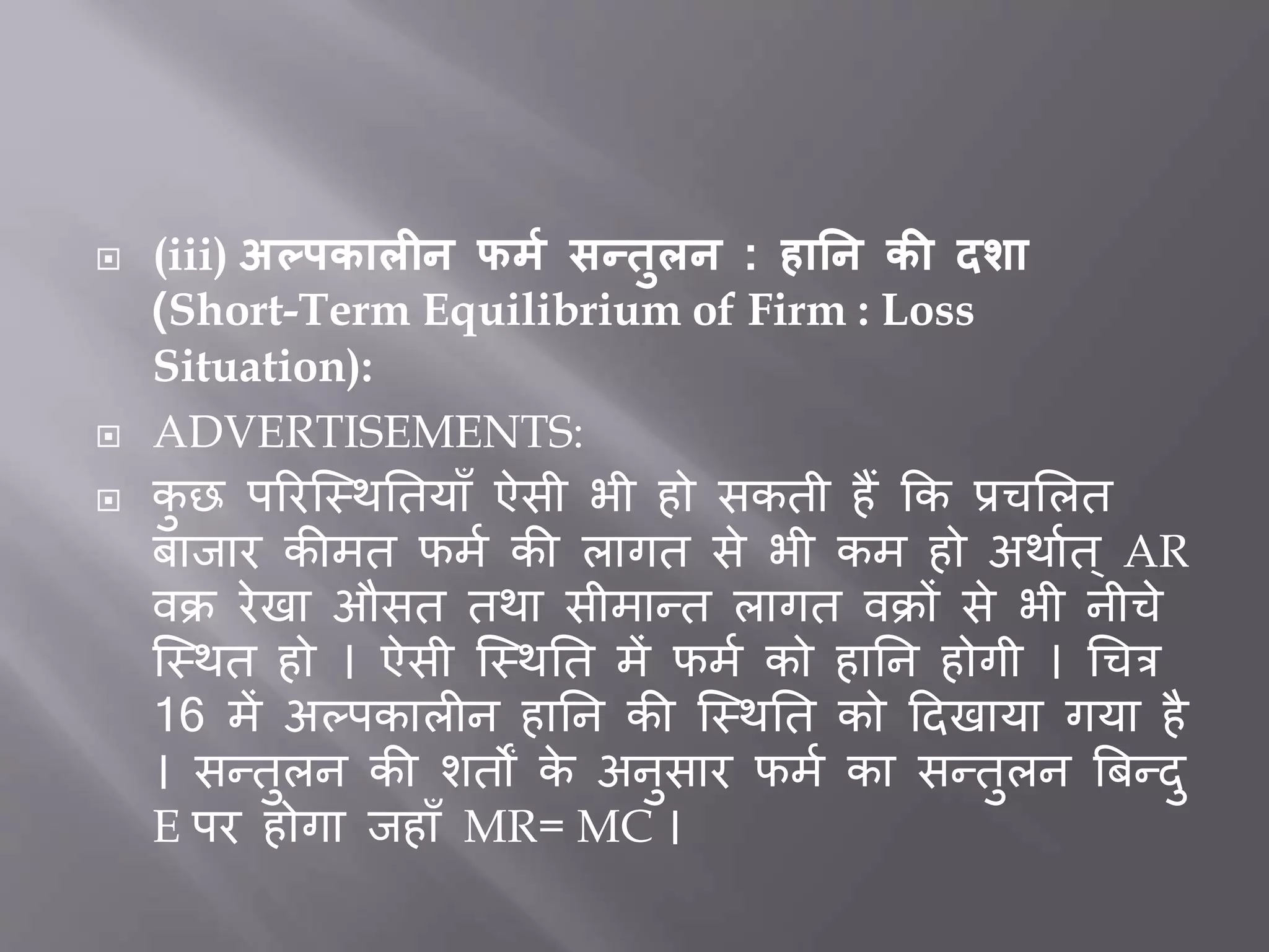  (iii) अल्पकालीन फर्म सन्िुलन : हातन की दशा
(Short-Term Equilibrium of Firm : Loss
Situation):
 ADVERTISEMENTS:
 कु छ पररजस्थर्तयााँ ऐसी भी हो सकती हैं कक प्रचभलत
िािार कीमत फमत की लागत से भी कम हो अथातत ् AR
वक्र रेखा औसत तथा सीमान्त लागत वक्रों से भी नीचे
जस्थत हो । ऐसी जस्थर्त में फमत को हार्न होगी । धचत्र
16 में अल्पकाल न हार्न की जस्थर्त को ददखाया गया है
। सन्तुलन की शतों के अनुसार फमत का सन्तुलन बिन्दु
E पर होगा िहााँ MR= MC ।
 