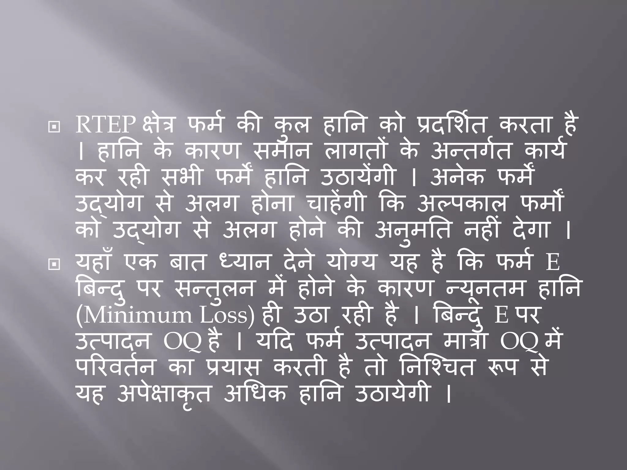  RTEP क्षेत्र फमत की कु ल हार्न को प्रदभशतत करता है
। हार्न के कारर् समान लागतों के अन्तगतत कायत
कर रह सभी फमें हार्न उठायेंगी । अनेक फमें
उद्योग से अलग होना चाहेंगी कक अल्पकाल फमों
को उद्योग से अलग होने की अनुमर्त नह ीं देगा ।
 यहााँ एक िात ध्यान देने योग्य यह है कक फमत E
बिन्दु पर सन्तुलन में होने के कारर् न्यूनतम हार्न
(Minimum Loss) ह उठा रह है । बिन्दु E पर
उत्पादन OQ है । यदद फमत उत्पादन मात्रा OQ में
पररवततन का प्रयास करती है तो र्नजचचत रूप से
यह अपेक्षाकृ त अधिक हार्न उठायेगी ।
 