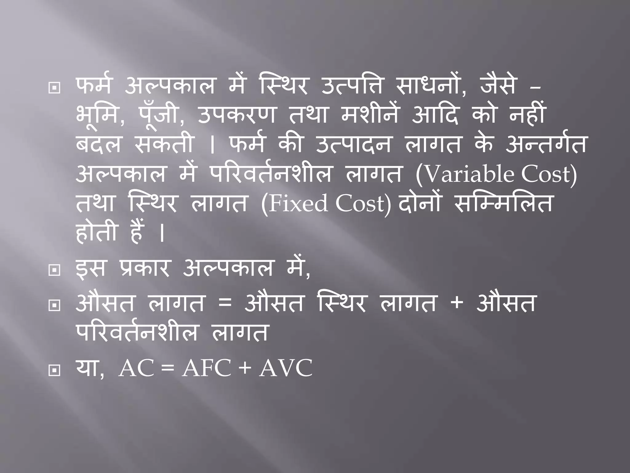  फमत अल्पकाल में जस्थर उत्पत्ति सािनों, िैसे –
भूभम, पूाँिी, उपकरर् तथा मशीनें आदद को नह ीं
िदल सकती । फमत की उत्पादन लागत के अन्तगतत
अल्पकाल में पररवततनशील लागत (Variable Cost)
तथा जस्थर लागत (Fixed Cost) दोनों सजम्मभलत
होती हैं ।
 इस प्रकार अल्पकाल में,
 औसत लागत = औसत जस्थर लागत + औसत
पररवततनशील लागत
 या, AC = AFC + AVC
 