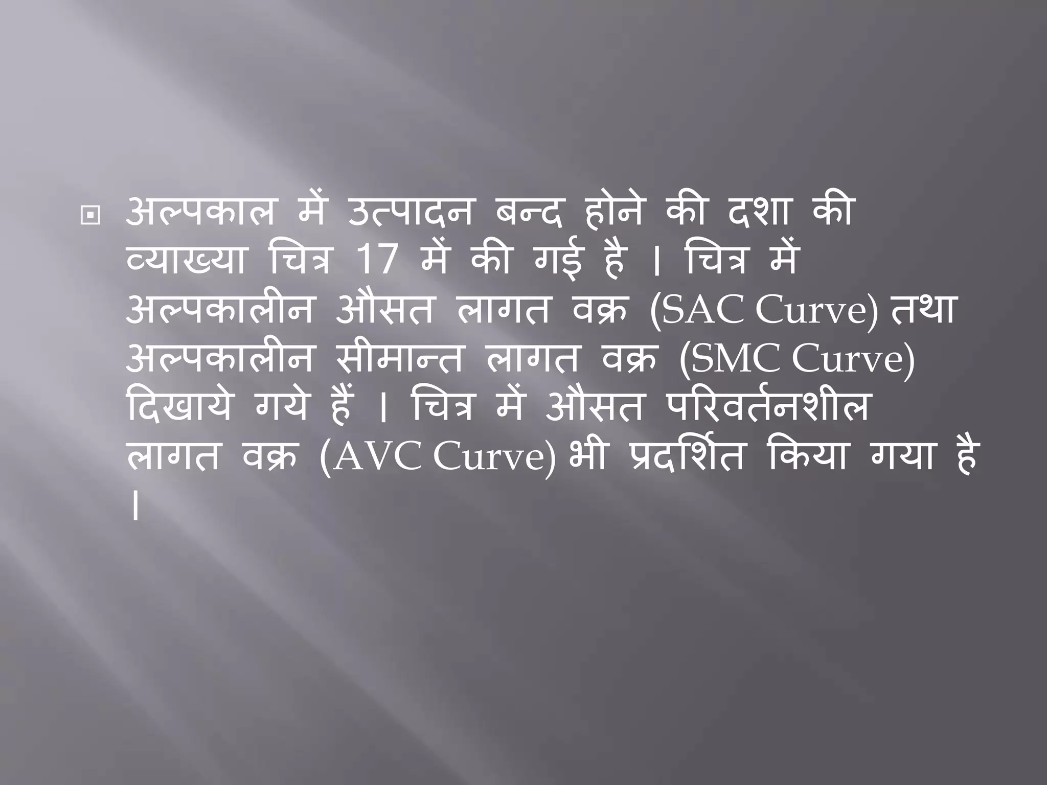  अल्पकाल में उत्पादन िन्द होने की दशा की
व्याख्या धचत्र 17 में की गई है । धचत्र में
अल्पकाल न औसत लागत वक्र (SAC Curve) तथा
अल्पकाल न सीमान्त लागत वक्र (SMC Curve)
ददखाये गये हैं । धचत्र में औसत पररवततनशील
लागत वक्र (AVC Curve) भी प्रदभशतत ककया गया है
।
 