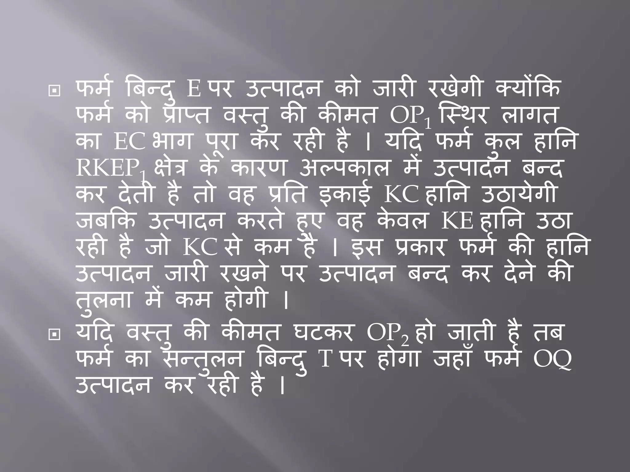  फमत बिन्दु E पर उत्पादन को िार रखेगी क्योंकक
फमत को प्राप्त वस्तु की कीमत OP1 जस्थर लागत
का EC भाग पूरा कर रह है । यदद फमत कु ल हार्न
RKEP1 क्षेत्र के कारर् अल्पकाल में उत्पादन िन्द
कर देती है तो वह प्रर्त इकाई KC हार्न उठायेगी
ििकक उत्पादन करते हुए वह के वल KE हार्न उठा
रह है िो KC से कम है । इस प्रकार फमत की हार्न
उत्पादन िार रखने पर उत्पादन िन्द कर देने की
तुलना में कम होगी ।
 यदद वस्तु की कीमत घटकर OP2 हो िाती है ति
फमत का सन्तुलन बिन्दु T पर होगा िहााँ फमत OQ
उत्पादन कर रह है ।
 
