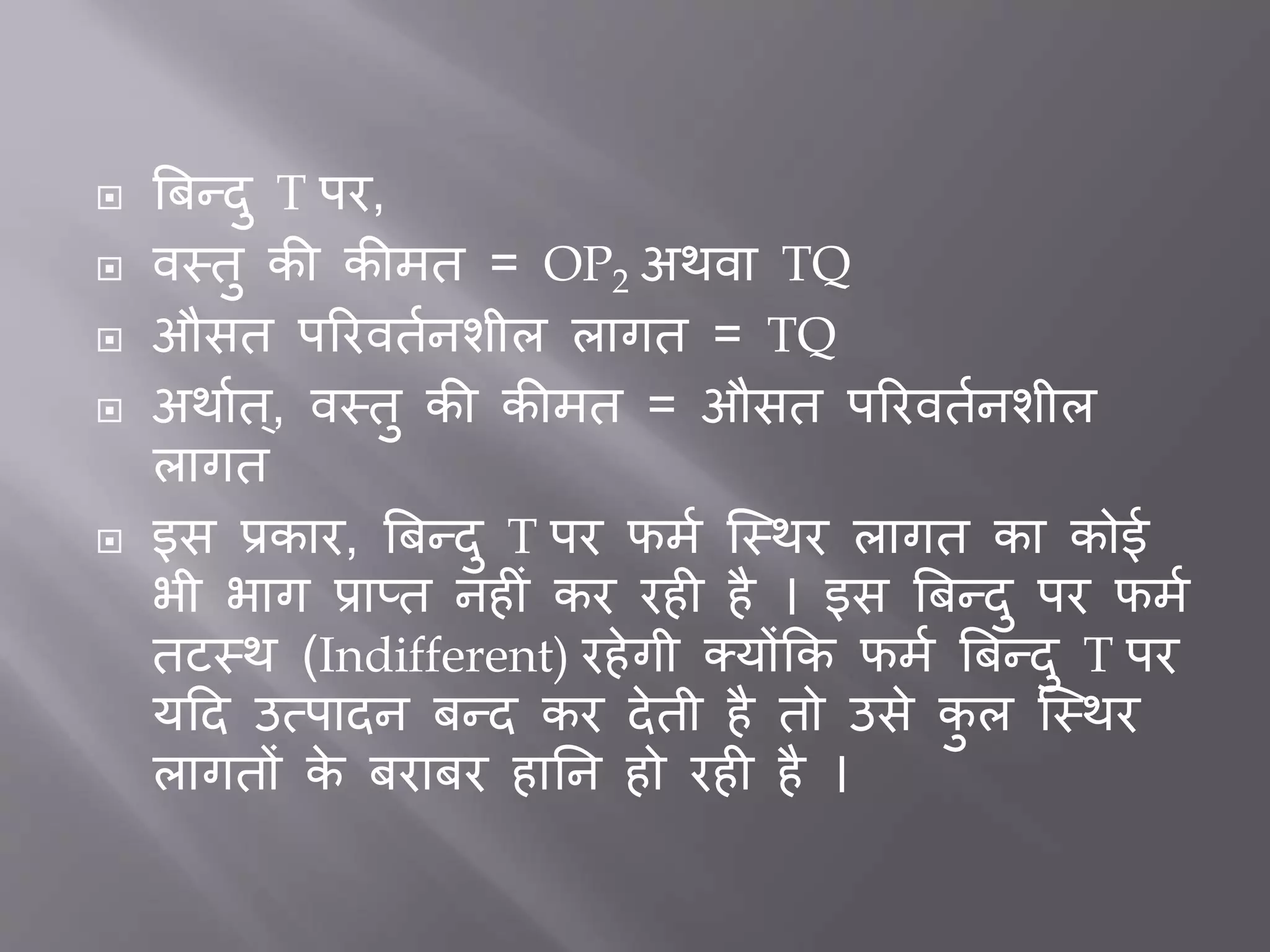  बिन्दु T पर,
 वस्तु की कीमत = OP2 अथवा TQ
 औसत पररवततनशील लागत = TQ
 अथातत ्, वस्तु की कीमत = औसत पररवततनशील
लागत
 इस प्रकार, बिन्दु T पर फमत जस्थर लागत का कोई
भी भाग प्राप्त नह ीं कर रह है । इस बिन्दु पर फमत
तटस्थ (Indifferent) रहेगी क्योंकक फमत बिन्दु T पर
यदद उत्पादन िन्द कर देती है तो उसे कु ल जस्थर
लागतों के िरािर हार्न हो रह है ।
 