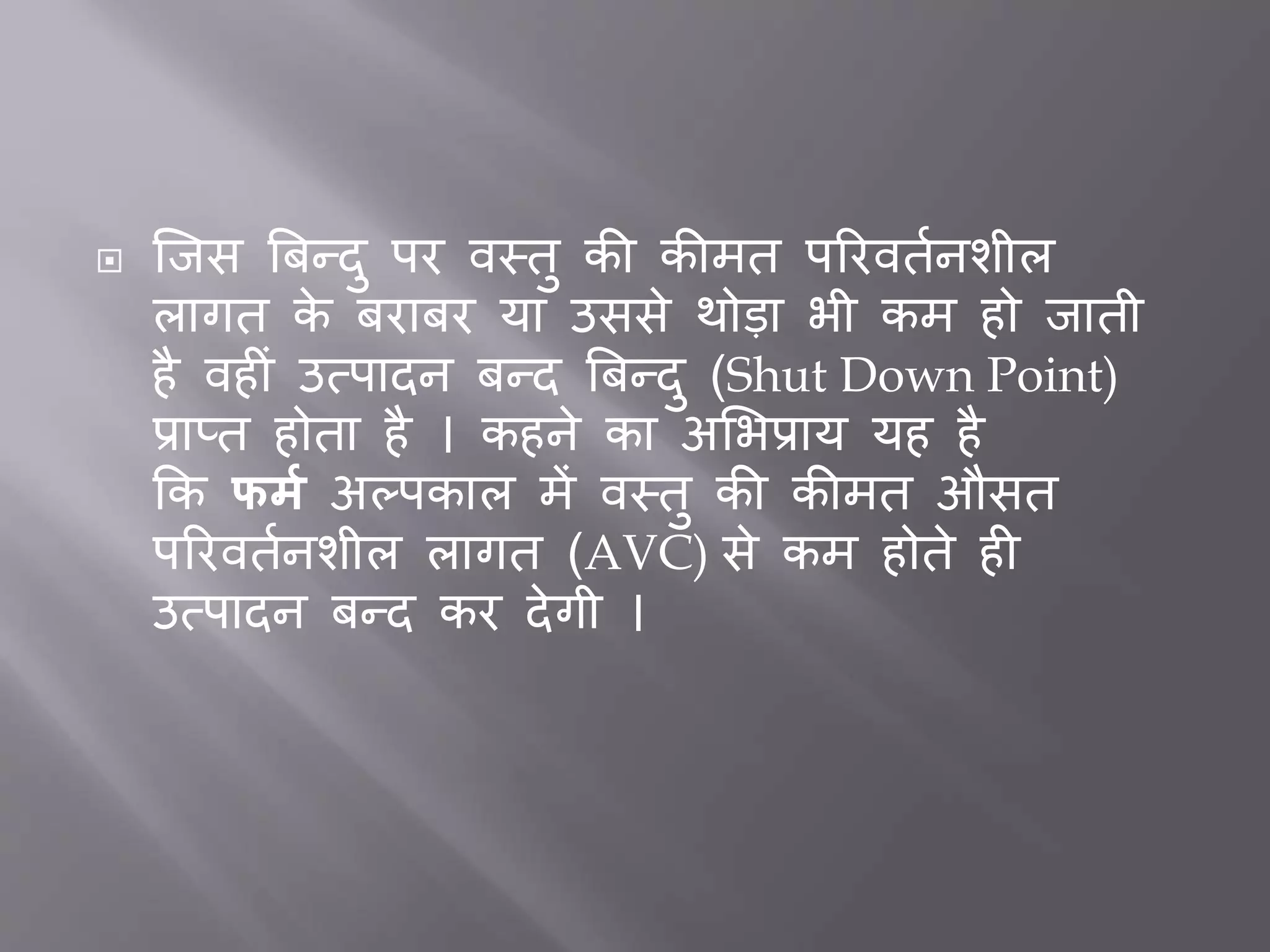  जिस बिन्दु पर वस्तु की कीमत पररवततनशील
लागत के िरािर या उससे थोडा भी कम हो िाती
है वह ीं उत्पादन िन्द बिन्दु (Shut Down Point)
प्राप्त होता है । कहने का अभभप्राय यह है
कक फर्म अल्पकाल में वस्तु की कीमत औसत
पररवततनशील लागत (AVC) से कम होते ह
उत्पादन िन्द कर देगी ।
 