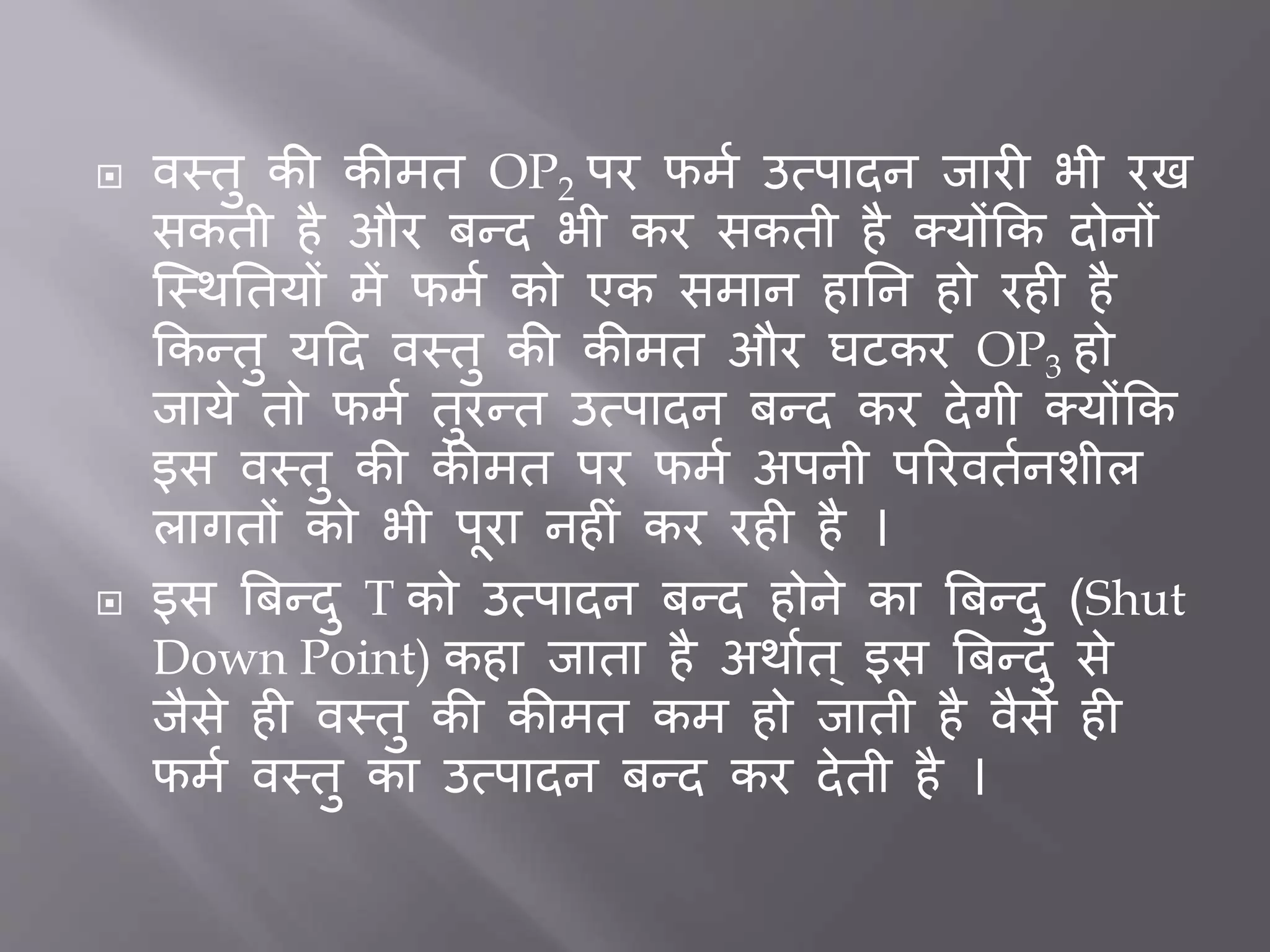  वस्तु की कीमत OP2 पर फमत उत्पादन िार भी रख
सकती है और िन्द भी कर सकती है क्योंकक दोनों
जस्थर्तयों में फमत को एक समान हार्न हो रह है
ककन्तु यदद वस्तु की कीमत और घटकर OP3 हो
िाये तो फमत तुरन्त उत्पादन िन्द कर देगी क्योंकक
इस वस्तु की कीमत पर फमत अपनी पररवततनशील
लागतों को भी पूरा नह ीं कर रह है ।
 इस बिन्दु T को उत्पादन िन्द होने का बिन्दु (Shut
Down Point) कहा िाता है अथातत ् इस बिन्दु से
िैसे ह वस्तु की कीमत कम हो िाती है वैसे ह
फमत वस्तु का उत्पादन िन्द कर देती है ।
 