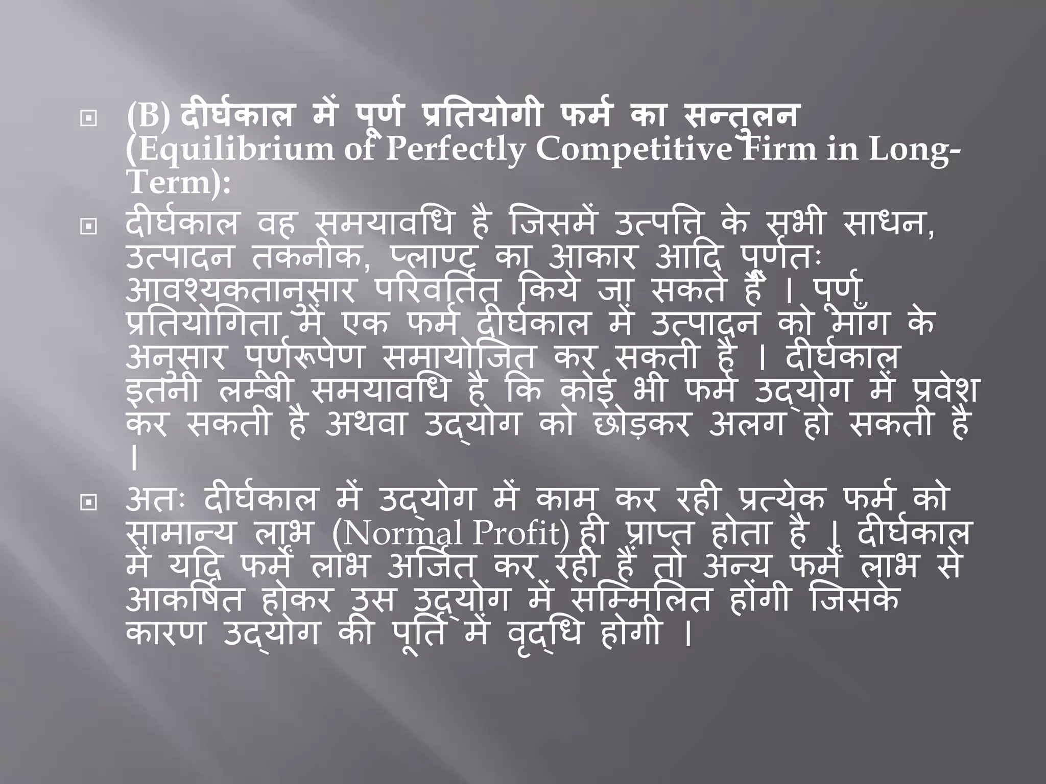  (B) दीर्मकाल र्ें पूर्म प्रतियोगी फर्म का सन्िुलन
(Equilibrium of Perfectly Competitive Firm in Long-
Term):
 द घतकाल वह समयावधि है जिसमें उत्पत्ति के सभी सािन,
उत्पादन तकनीक, प्लाण्ट का आकार आदद पूर्ततः
आवचयकतानुसार पररवर्ततत ककये िा सकते हैं । पूर्त
प्रर्तयोधगता में एक फमत द घतकाल में उत्पादन को मााँग के
अनुसार पूर्तरूपेर् समायोजित कर सकती है । द घतकाल
इतनी लम्िी समयावधि है कक कोई भी फमत उद्योग में प्रवेश
कर सकती है अथवा उद्योग को छोडकर अलग हो सकती है
।
 अतः द घतकाल में उद्योग में काम कर रह प्रत्येक फमत को
सामान्य लाभ (Normal Profit) ह प्राप्त होता है । द घतकाल
में यदद फमें लाभ अजितत कर रह हैं तो अन्य फमें लाभ से
आकत्तषतत होकर उस उद्योग में सजम्मभलत होंगी जिसके
कारर् उद्योग की पूर्तत में वृद्धि होगी ।
 