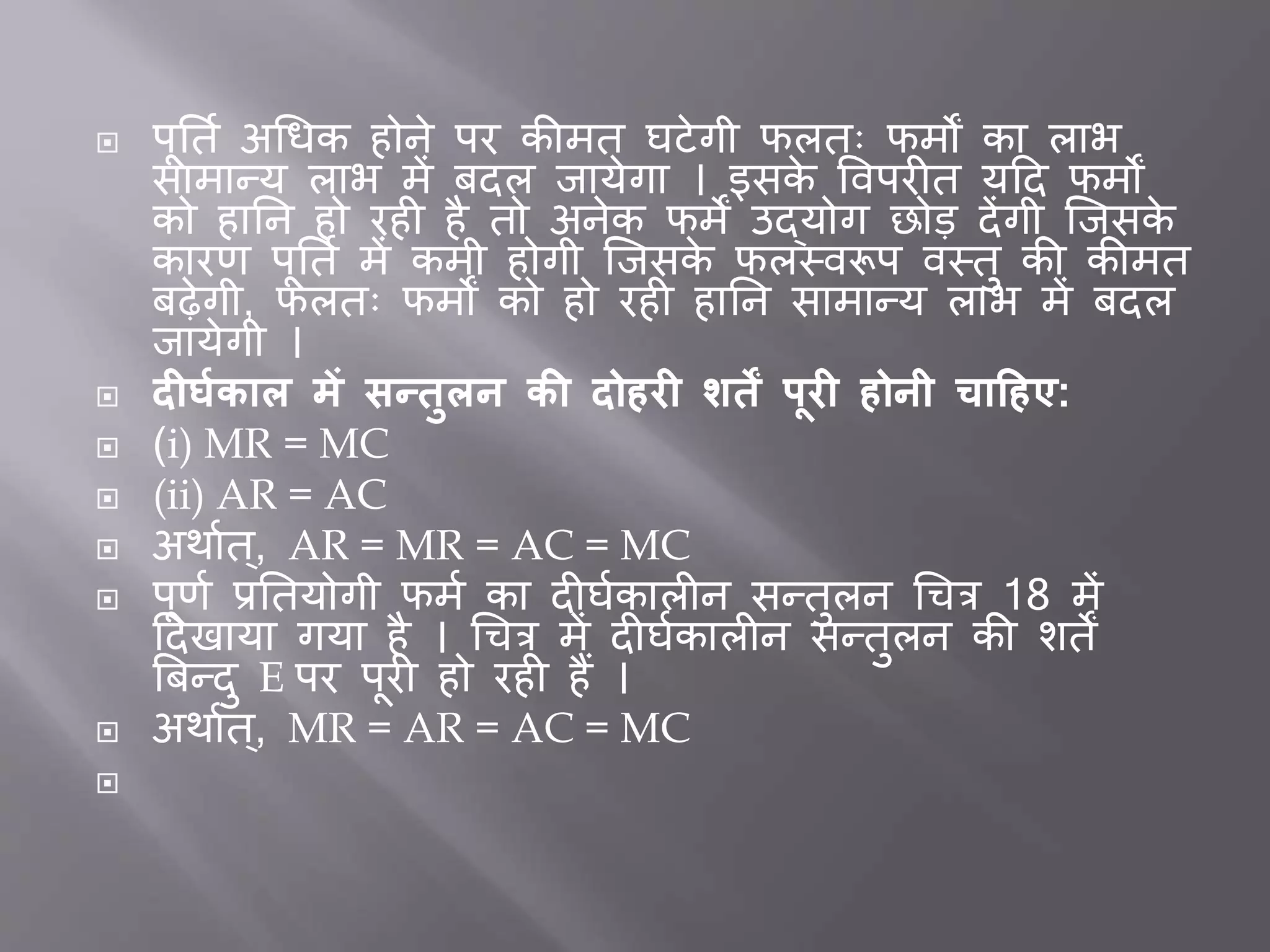  पूर्तत अधिक होने पर कीमत घटेगी फलतः फमों का लाभ
सामान्य लाभ में िदल िायेगा । इसके त्तवपर त यदद फमों
को हार्न हो रह है तो अनेक फमें उद्योग छोड देंगी जिसके
कारर् पूर्तत में कमी होगी जिसके फलस्वरूप वस्तु की कीमत
िढ़ेगी, फलतः फमों को हो रह हार्न सामान्य लाभ में िदल
िायेगी ।
 दीर्मकाल र्ें सन्िुलन की दोहरी शिें पूरी होनी चाहहए:
 (i) MR = MC
 (ii) AR = AC
 अथातत्, AR = MR = AC = MC
 पूर्त प्रर्तयोगी फमत का द घतकाल न सन्तुलन धचत्र 18 में
ददखाया गया है । धचत्र में द घतकाल न सन्तुलन की शतें
बिन्दु E पर पूर हो रह हैं ।
 अथातत्, MR = AR = AC = MC

 