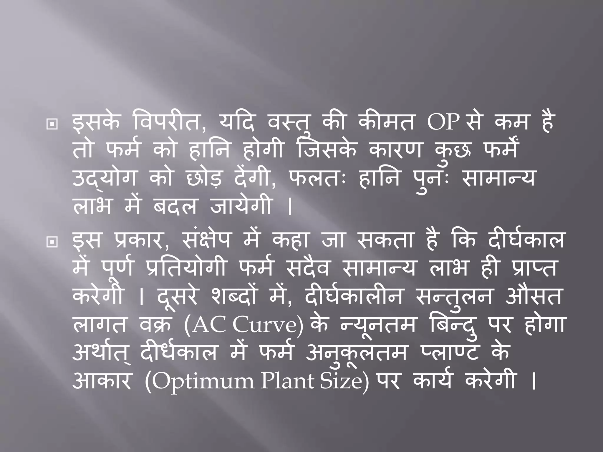  इसके त्तवपर त, यदद वस्तु की कीमत OP से कम है
तो फमत को हार्न होगी जिसके कारर् कु छ फमें
उद्योग को छोड देंगी, फलतः हार्न पुनः सामान्य
लाभ में िदल िायेगी ।
 इस प्रकार, सींक्षेप में कहा िा सकता है कक द घतकाल
में पूर्त प्रर्तयोगी फमत सदैव सामान्य लाभ ह प्राप्त
करेगी । दूसरे शब्दों में, द घतकाल न सन्तुलन औसत
लागत वक्र (AC Curve) के न्यूनतम बिन्दु पर होगा
अथातत ् द ितकाल में फमत अनुकू लतम प्लाण्ट के
आकार (Optimum Plant Size) पर कायत करेगी ।
 