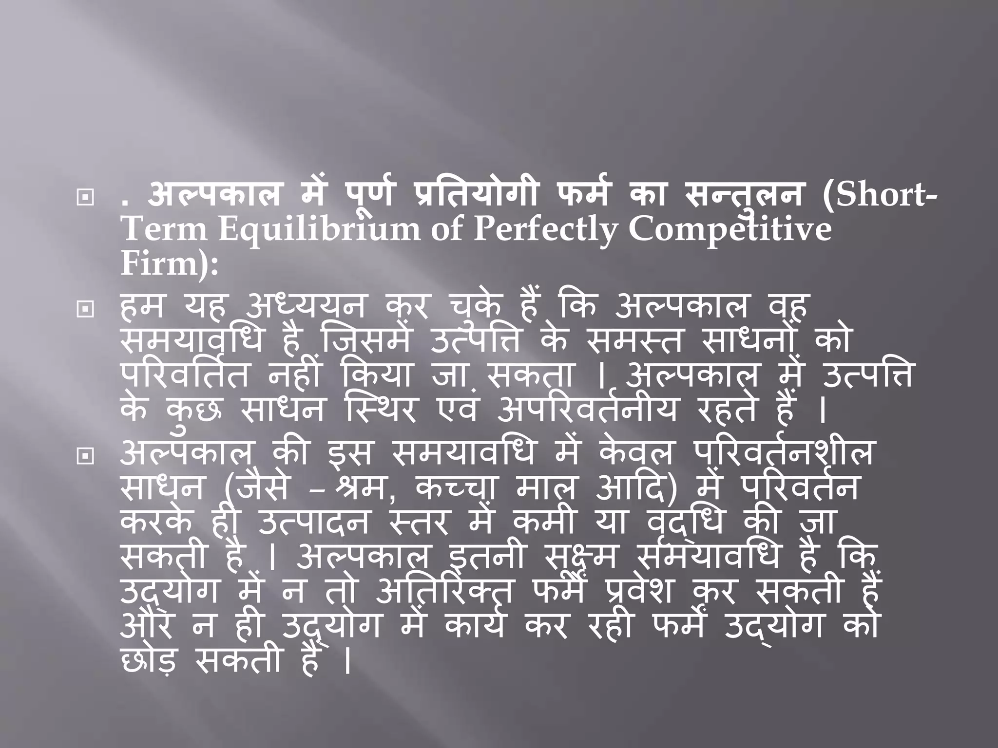  . अल्पकाल र्ें पूर्म प्रतियोगी फर्म का सन्िुलन (Short-
Term Equilibrium of Perfectly Competitive
Firm):
 हम यह अध्ययन कर चुके हैं कक अल्पकाल वह
समयावधि है जिसमें उत्पत्ति के समस्त सािनों को
पररवर्ततत नह ीं ककया िा सकता । अल्पकाल में उत्पत्ति
के कु छ सािन जस्थर एवीं अपररवततनीय रहते हैं ।
 अल्पकाल की इस समयावधि में के वल पररवततनशील
सािन (िैसे – श्रम, कच्चा माल आदद) में पररवततन
करके ह उत्पादन स्तर में कमी या वृद्धि की िा
सकती है । अल्पकाल इतनी सूक्ष्म समयावधि है कक
उद्योग में न तो अर्तररक्त फमें प्रवेश कर सकती हैं
और न ह उद्योग में कायत कर रह फमें उद्योग को
छोड सकती हैं ।
 