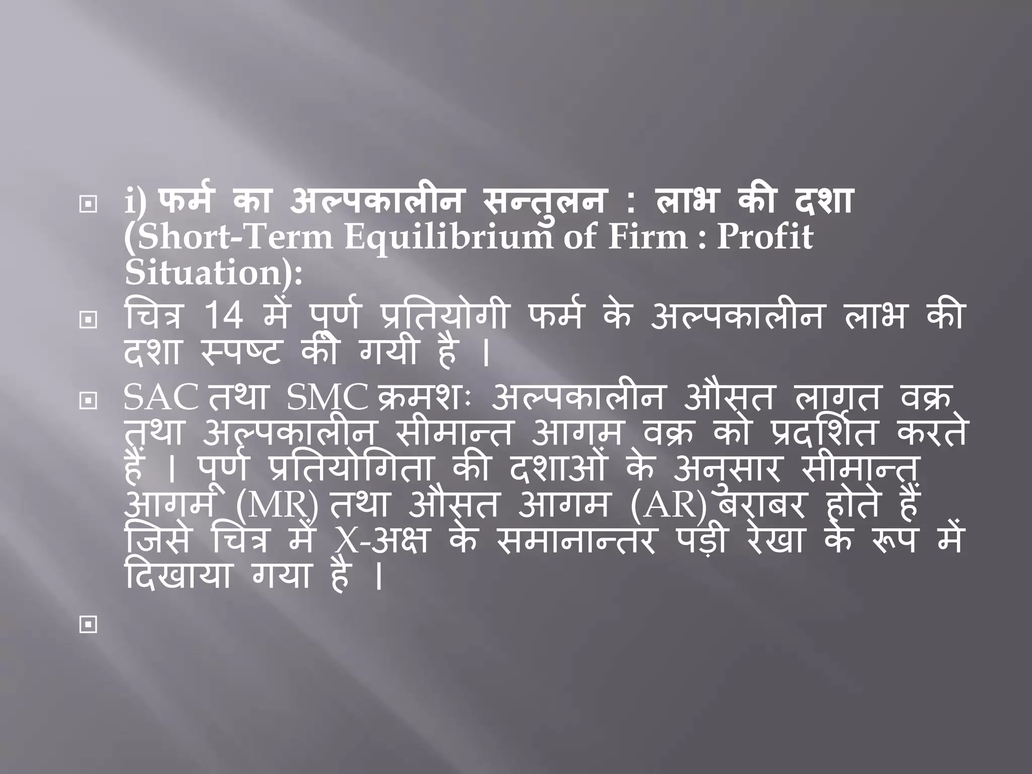  i) फर्म का अल्पकालीन सन्िुलन : लाभ की दशा
(Short-Term Equilibrium of Firm : Profit
Situation):
 धचत्र 14 में पूर्त प्रर्तयोगी फमत के अल्पकाल न लाभ की
दशा स्पष्ट की गयी है ।
 SAC तथा SMC क्रमशः अल्पकाल न औसत लागत वक्र
तथा अल्पकाल न सीमान्त आगम वक्र को प्रदभशतत करते
हैं । पूर्त प्रर्तयोधगता की दशाओीं के अनुसार सीमान्त
आगम (MR) तथा औसत आगम (AR) िरािर होते हैं
जिसे धचत्र में X-अक्ष के समानान्तर पडी रेखा के रूप में
ददखाया गया है ।

 