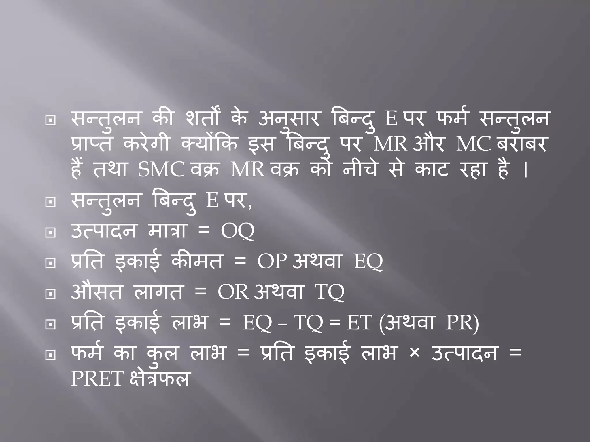  सन्तुलन की शतों के अनुसार बिन्दु E पर फमत सन्तुलन
प्राप्त करेगी क्योंकक इस बिन्दु पर MR और MC िरािर
हैं तथा SMC वक्र MR वक्र को नीचे से काट रहा है ।
 सन्तुलन बिन्दु E पर,
 उत्पादन मात्रा = OQ
 प्रर्त इकाई कीमत = OP अथवा EQ
 औसत लागत = OR अथवा TQ
 प्रर्त इकाई लाभ = EQ – TQ = ET (अथवा PR)
 फमत का कु ल लाभ = प्रर्त इकाई लाभ × उत्पादन =
PRET क्षेत्रफल
 