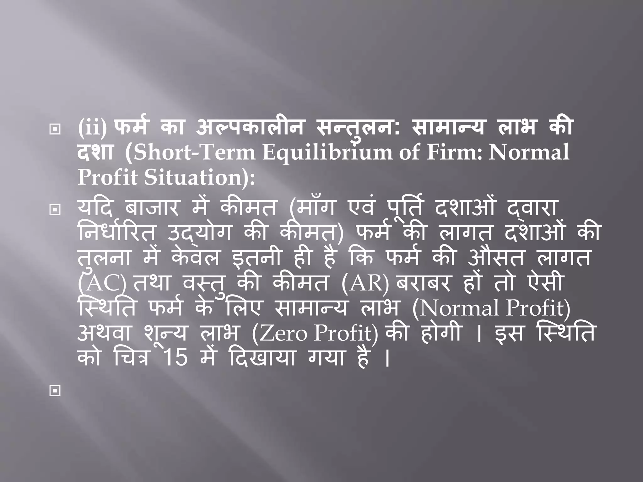  (ii) फर्म का अल्पकालीन सन्िुलन: सार्ान्य लाभ की
दशा (Short-Term Equilibrium of Firm: Normal
Profit Situation):
 यदद िािार में कीमत (मााँग एवीं पूर्तत दशाओीं द्वारा
र्निातररत उद्योग की कीमत) फमत की लागत दशाओीं की
तुलना में के वल इतनी ह है कक फमत की औसत लागत
(AC) तथा वस्तु की कीमत (AR) िरािर हों तो ऐसी
जस्थर्त फमत के भलए सामान्य लाभ (Normal Profit)
अथवा शून्य लाभ (Zero Profit) की होगी । इस जस्थर्त
को धचत्र 15 में ददखाया गया है ।

 
