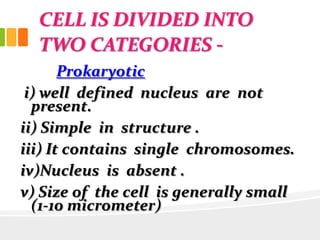 CELL IS DIVIDED INTO
TWO CATEGORIES -
Prokaryotic
i) well defined nucleus are not
present.
ii) Simple in structure .
iii) It contains single chromosomes.
iv)Nucleus is absent .
v) Size of the cell is generally small
(1-10 micrometer)
 