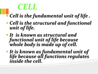 CELL
• Cell is the fundamental unit of life .
• Cell is the structural and functional
unit of life.
• It is known as structural and
functional unit of life because
whole body is made up of cell.
• It is known as fundamental unit of
life because all functions regulates
inside the cell.
 