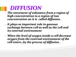 DIFFUSION
- The movement of substance from a region of
high concentration to a region of two
concentration on it is called diffusion .
- It plays as important role in gaseous
exchange between cell as well as the cell and
its external environment
- When the level of oxygen inside a cell decrease
oxygen from the external environment of the
cell enters ,by the process of diffusion .
 