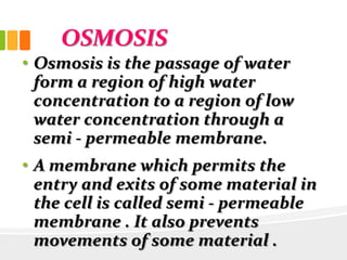 OSMOSIS
• Osmosis is the passage of water
form a region of high water
concentration to a region of low
water concentration through a
semi - permeable membrane.
• A membrane which permits the
entry and exits of some material in
the cell is called semi - permeable
membrane . It also prevents
movements of some material .
 