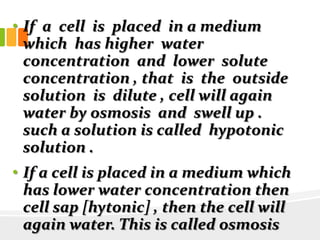 • If a cell is placed in a medium
which has higher water
concentration and lower solute
concentration , that is the outside
solution is dilute , cell will again
water by osmosis and swell up .
such a solution is called hypotonic
solution .
• If a cell is placed in a medium which
has lower water concentration then
cell sap [hytonic] , then the cell will
again water. This is called osmosis
 