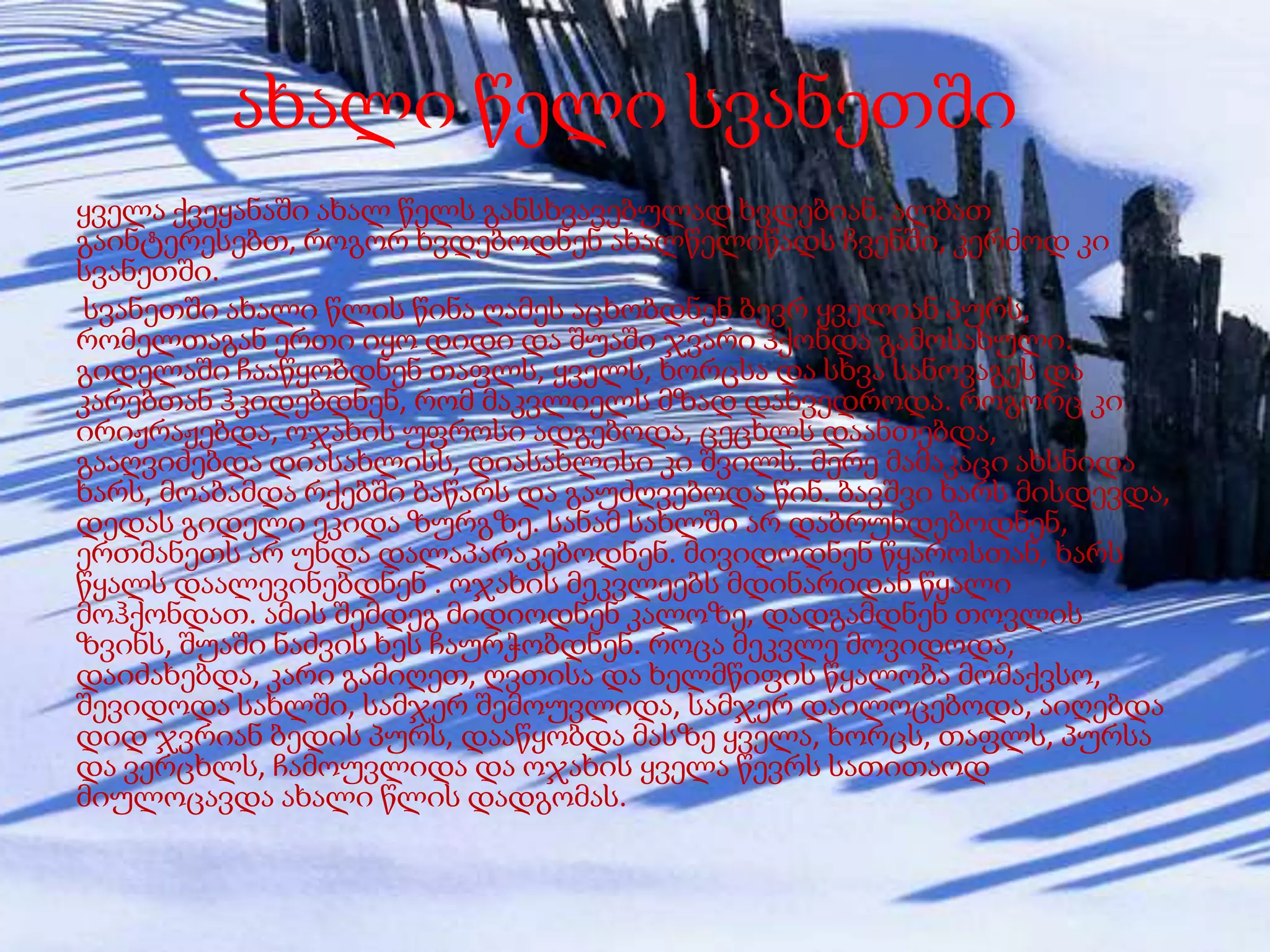 ახალი წელი სვანეთში
ყველა ქვეყანაში ახალ წელს განსხვავებულად ხვდებიან. ალბათ
გაინტერესებთ, როგორ ხვდებოდნენ ახალწელიწადს ჩვენში, კერძოდ კი
სვანეთში.
სვანეთში ახალი წლის წინა ღამეს აცხობდნენ ბევრ ყველიან პურს,
რომელთაგან ერთი იყო დიდი და შუაში ჯვარი ჰქონდა გამოსახული.
გიდელაში ჩააწყობდნენ თაფლს, ყველს, ხორცსა და სხვა სანოვაგეს და
კარებთან ჰკიდებდნენ, რომ მაკვლიელს მზად დახვედროდა. როგორც კი
ირიჟრაჟებდა, ოჯახის უფროსი ადგებოდა, ცეცხლს დაანთებდა,
გააღვიძებდა დიასახლისს, დიასახლისი კი შვილს. მერე მამაკაცი ახსნიდა
ხარს, მოაბამდა რქებში ბაწარს და გაუძღვებოდა წინ. ბავშვი ხარს მისდევდა,
დედას გიდელი ეკიდა ზურგზე. სანამ სახლში არ დაბრუნდებოდნენ,
ერთმანეთს არ უნდა დალაპარაკებოდნენ. მივიდოდნენ წყაროსთან, ხარს
წყალს დაალევინებდნენ . ოჯახის მეკვლეებს მდინარიდან წყალი
მოჰქონდათ. ამის შემდეგ მიდიოდნენ კალოზე, დადგამდნენ თოვლის
ზვინს, შუაში ნაძვის ხეს ჩაურჭობდნენ. როცა მეკვლე მოვიდოდა,
დაიძახებდა, კარი გამიღეთ, ღვთისა და ხელმწიფის წყალობა მომაქვსო,
შევიდოდა სახლში, სამჯერ შემოუვლიდა, სამჯერ დაილოცებოდა, აიღებდა
დიდ ჯვრიან ბედის პურს, დააწყობდა მასზე ყველა, ხორცს, თაფლს, პურსა
და ვერცხლს, ჩამოუვლიდა და ოჯახის ყველა წევრს სათითაოდ
მიულოცავდა ახალი წლის დადგომას.

 