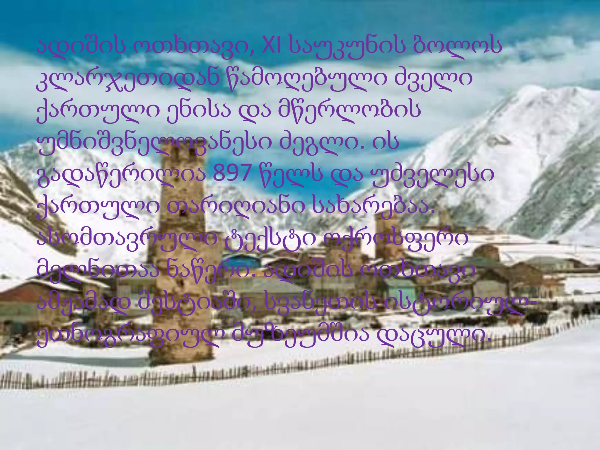 ადიშის ოთხთავი, XI საუკუნის ბოლოს
კლარჯეთიდან წამოღებული ძველი
ქართული ენისა და მწერლობის
უმნიშვნელოვანესი ძეგლი. ის
გადაწერილია 897 წელს და უძველესი
ქართული თარიღიანი სახარებაა.
ასომთავრული ტექსტი ოქროსფერი
მელნითაა ნაწერი. ადიშის ოთხთავი
ამჟამად მესტიაში, სვანეთის ისტორიულეთნოგრაფიულ მუზეუმშია დაცული.

 