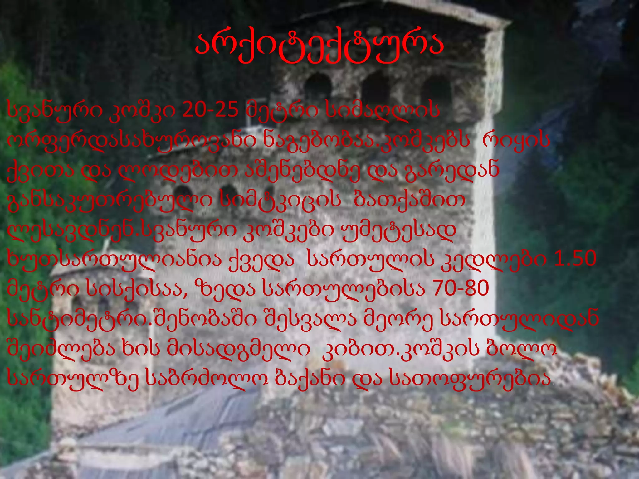 არქიტექტურა
სვანური კოშკი 20-25 მეტრი სიმაღლის
ორფერდასახუროვანი ნაგებობაა.კოშკებს რიყის
ქვითა და ლოდებით აშენებდნე და გარედან
განსაკუთრებული სიმტკიცის ბათქაშით
ლესავდნენ.სვანური კოშკები უმეტესად
ხუთსართულიანია ქვედა სართულის კედლები 1.50
მეტრი სისქისაა, ზედა სართულებისა 70-80
სანტიმეტრი.შენობაში შესვალა მეორე სართულიდან
შეიძლება ხის მისადგმელი კიბით.კოშკის ბოლო
სართულზე საბრძოლო ბაქანი და სათოფურებია.

 