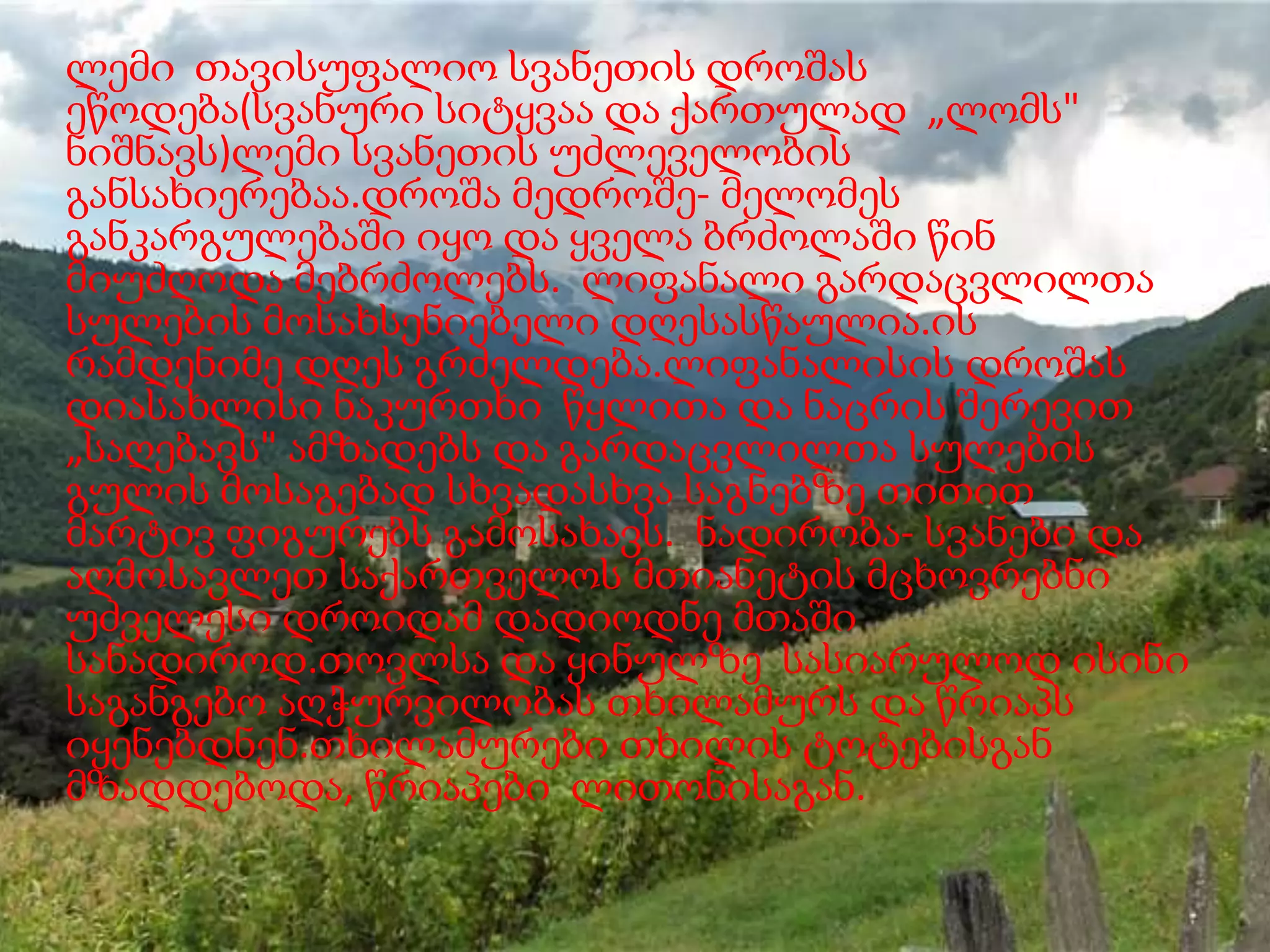 ლემი თავისუფალიო სვანეთის დროშას
ეწოდება(სვანური სიტყვაა და ქართულად „ლომს"
ნიშნავს)ლემი სვანეთის უძლეველობის
განსახიერებაა.დროშა მედროშე- მელომეს
განკარგულებაში იყო და ყველა ბრძოლაში წინ
მიუძღოდა მებრძოლებს. ლიფანალი გარდაცვლილთა
სულების მოსახსენიებელი დღესასწაულია.ის
რამდენიმე დღეს გრძელდება.ლიფანალისის დროშას
დიასახლისი ნაკურთხი წყლითა და ნაცრის შერევით
„საღებავს" ამზადებს და გარდაცვლილთა სულების
გულის მოსაგებად სხვადასხვა საგნებზე თითით
მარტივ ფიგურებს გამოსახავს. ნადირობა- სვანები და
აღმოსავლეთ საქართველოს მთიანეტის მცხოვრებნი
უძველესი დროიდამ დადიოდნე მთაში
სანადიროდ.თოვლსა და ყინულზე სასიარულოდ ისინი
საგანგებო აღჭურვილობას თხილამურს და წრიაპს
იყენებდნენ.თხილამურები თხილის ტოტებისგან
მზადდებოდა, წრიაპები ლითონისაგან.

 