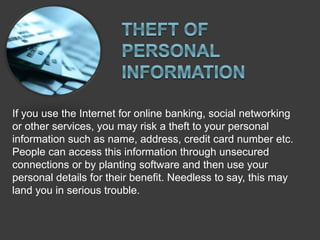 If you use the Internet for online banking, social networking
or other services, you may risk a theft to your personal
information such as name, address, credit card number etc.
People can access this information through unsecured
connections or by planting software and then use your
personal details for their benefit. Needless to say, this may
land you in serious trouble.
 