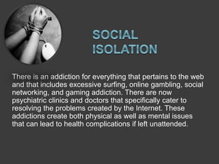There is an addiction for everything that pertains to the web
and that includes excessive surfing, online gambling, social
networking, and gaming addiction. There are now
psychiatric clinics and doctors that specifically cater to
resolving the problems created by the Internet. These
addictions create both physical as well as mental issues
that can lead to health complications if left unattended.
 