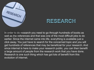 In order to do research you need to go through hundreds of books as
well as the references and that was one of the most difficult jobs to do
earlier. Since the internet came into life, everything is available just a
click away. You just have to search for the concerned topic and you will
get hundreds of references that may be beneficial for your research. And
since internet is here to make your research public, you can then benefit
a large amount of people from the research work that you have done.
Research is one such thing which has got lots of benefit from this
evolution of internet.
 