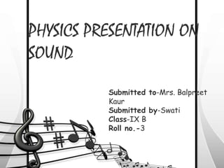 PHYSICS PRESENTATION ON
SOUND
Submitted to-Mrs. Balpreet
Kaur
Submitted by-Swati
Class-IX B
Roll no.-3
 