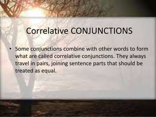 Correlative CONJUNCTIONS
• Some conjunctions combine with other words to form
what are called correlative conjunctions. They always
travel in pairs, joining sentence parts that should be
treated as equal.
 