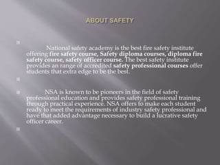 
National safety academy is the best fire safety institute
offering fire safety course, Safety diploma courses, diploma fire
safety course, safety officer course. The best safety institute
provides an range of accredited safety professional courses offer
students that extra edge to be the best.

 NSA is known to be pioneers in the field of safety
professional education and provides safety professional training
through practical experience. NSA offers to make each student
ready to meet the requirements of industry safety professional and
have that added advantage necessary to build a lucrative safety
officer career.

 