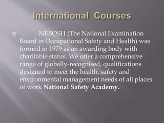  NEBOSH (The National Examination
Board in Occupational Safety and Health) was
formed in 1979 as an awarding body with
charitable status. We offer a comprehensive
range of globally-recognised, qualifications
designed to meet the health, safety and
environmental management needs of all places
of work National Safety Academy.
 