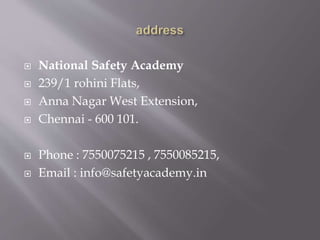  National Safety Academy
 239/1 rohini Flats,
 Anna Nagar West Extension,
 Chennai - 600 101.
 Phone : 7550075215 , 7550085215,
 Email : info@safetyacademy.in
 