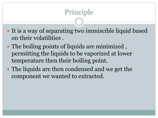 Principle
 It is a way of separating two immiscible liquid based
on their volatilities .
 The boiling points of liquids are minimized ,
permitting the liquids to be vaporized at lower
temperature then their boiling point.
 The liquids are then condensed and we get the
component we wanted to extracted.
 