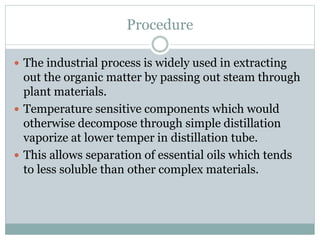 Procedure
 The industrial process is widely used in extracting
out the organic matter by passing out steam through
plant materials.
 Temperature sensitive components which would
otherwise decompose through simple distillation
vaporize at lower temper in distillation tube.
 This allows separation of essential oils which tends
to less soluble than other complex materials.
 