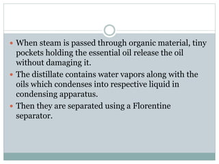  When steam is passed through organic material, tiny
pockets holding the essential oil release the oil
without damaging it.
 The distillate contains water vapors along with the
oils which condenses into respective liquid in
condensing apparatus.
 Then they are separated using a Florentine
separator.
 