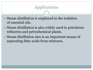 Applications
 Steam distillation is employed in the isolation
of essential oils.
 Steam distillation is also widely used in petroleum
refineries and petrochemical plants.
 Steam distillation also is an important means of
separating fatty acids from mixtures.
 
