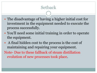 Setback
 The disadvantage of having a higher initial cost for
investment in the equipment needed to execute the
process successfully.
 You'll need some initial training in order to operate
the equipment.
 A final hidden cost to the process is the cost of
maintaining and repairing your equipment.
Note- Due to these fallback of steam distillation
evolution of new processes took place.
 